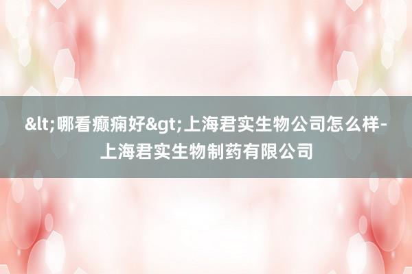 <哪看癫痫好>上海君实生物公司怎么样-上海君实生物制药有限公司